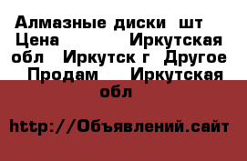 Алмазные диски 4шт. › Цена ­ 5 000 - Иркутская обл., Иркутск г. Другое » Продам   . Иркутская обл.